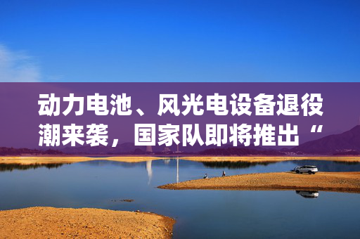 动力电池、风光电设备退役潮来袭，国家队即将推出“再生计划”