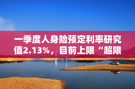 一季度人身险预定利率研究值2.13%，目前上限“超限”12BP