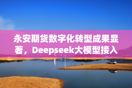 永安期货数字化转型成果显著，Deepseek大模型接入测试成效显著，展望2024年发展