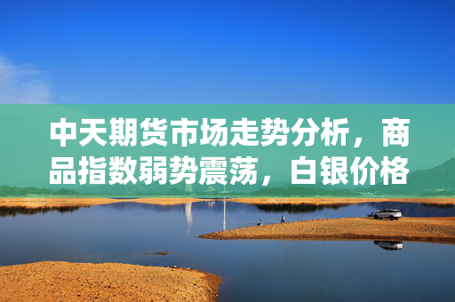 中天期货市场走势分析，商品指数弱势震荡，白银价格围绕8000元一线波动与展望