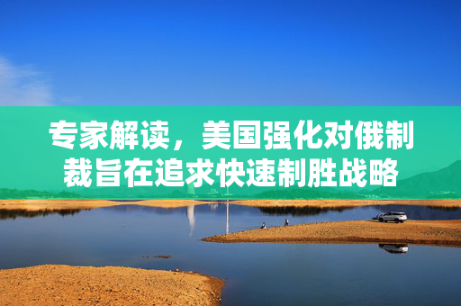 专家解读，美国强化对俄制裁旨在追求快速制胜战略