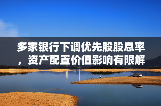 多家银行下调优先股股息率，资产配置价值影响有限解析