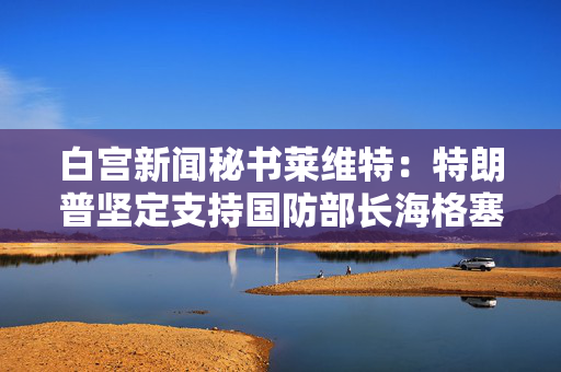 白宫新闻秘书莱维特：特朗普坚定支持国防部长海格塞斯