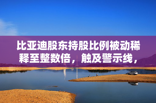 比亚迪股东持股比例被动稀释至整数倍，触及警示线，股东持股比例被动稀释达1%的警示线影响分析