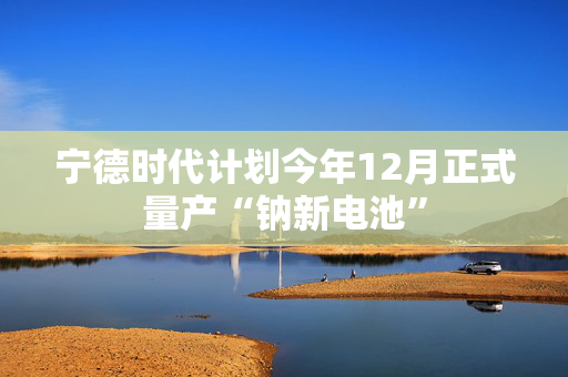 宁德时代计划今年12月正式量产“钠新电池”