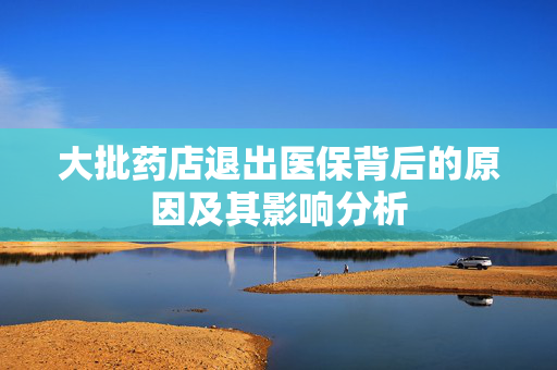 大批药店退出医保背后的原因及其影响分析