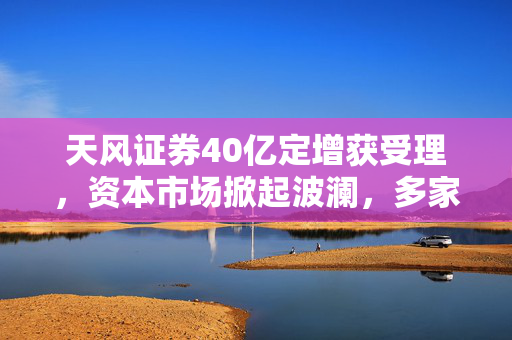 天风证券40亿定增获受理，资本市场掀起波澜，多家券商蓄势待发