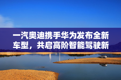 一汽奥迪携手华为发布全新车型，共启高阶智能驾驶新篇章