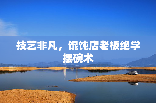 技艺非凡，馄饨店老板绝学摆碗术