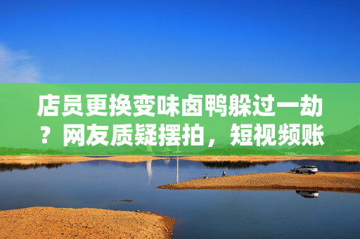 店员更换变味卤鸭躲过一劫？网友质疑摆拍，短视频账号已被禁止关注