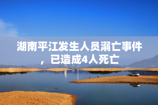 湖南平江发生人员溺亡事件，已造成4人死亡