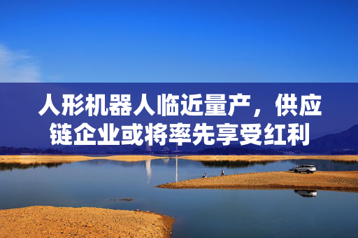 人形机器人临近量产，供应链企业或将率先享受红利