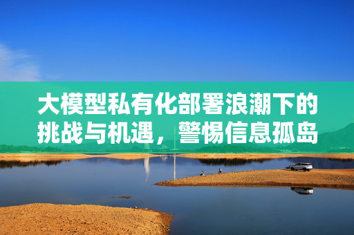 大模型私有化部署浪潮下的挑战与机遇，警惕信息孤岛顽疾在AI时代的复现风险