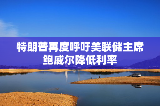 特朗普再度呼吁美联储主席鲍威尔降低利率