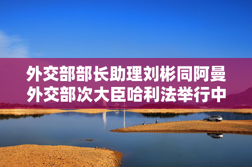 外交部部长助理刘彬同阿曼外交部次大臣哈利法举行中阿外交部战略磋商