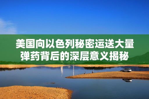 美国向以色列秘密运送大量弹药背后的深层意义揭秘
