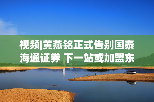 视频|黄燕铭正式告别国泰海通证券 下一站或加盟东方证券