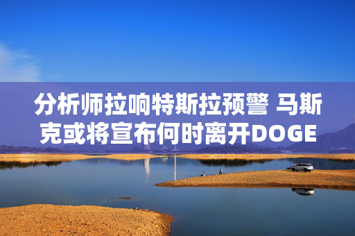分析师拉响特斯拉预警 马斯克或将宣布何时离开DOGE