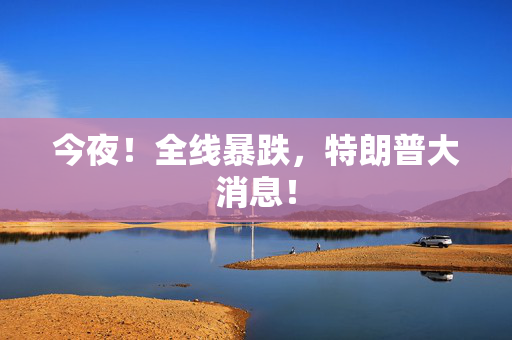 今夜！全线暴跌，特朗普大消息！