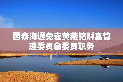 国泰海通免去黄燕铭财富管理委员会委员职务