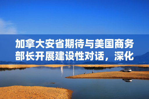 加拿大安省期待与美国商务部长开展建设性对话，深化双边经贸合作新篇章