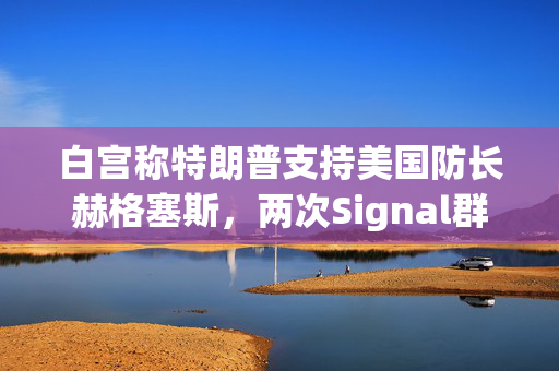 白宫称特朗普支持美国防长赫格塞斯，两次Signal群聊均未透露机密信息