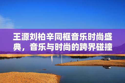 王源刘柏辛同框音乐时尚盛典，音乐与时尚的跨界碰撞