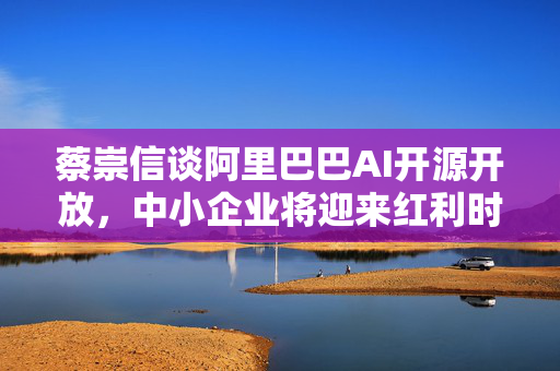 蔡崇信谈阿里巴巴AI开源开放，中小企业将迎来红利时代