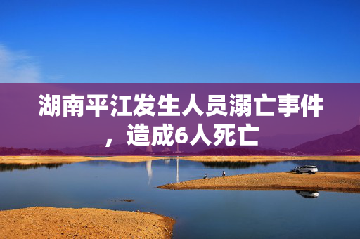 湖南平江发生人员溺亡事件，造成6人死亡