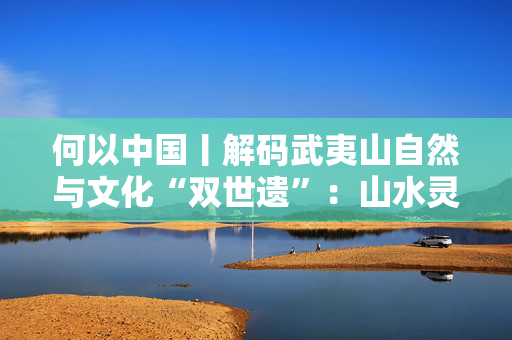 何以中国丨解码武夷山自然与文化“双世遗”：山水灵韵育茶香