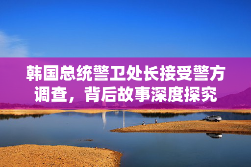 韩国总统警卫处长接受警方调查，背后故事深度探究