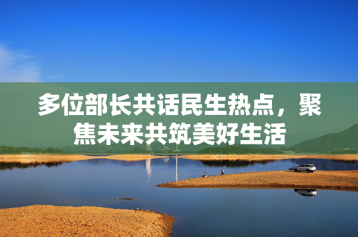多位部长共话民生热点，聚焦未来共筑美好生活