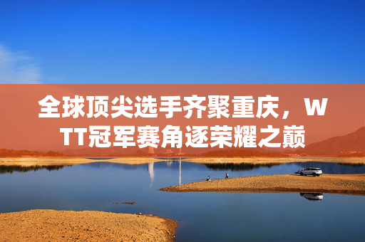 全球顶尖选手齐聚重庆，WTT冠军赛角逐荣耀之巅