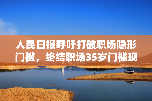 人民日报呼吁打破职场隐形门槛，终结职场35岁门槛现象