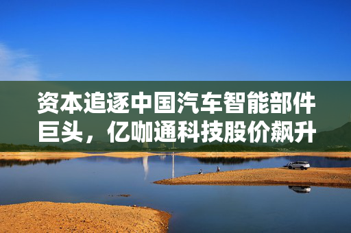 资本追逐中国汽车智能部件巨头，亿咖通科技股价飙升超30%