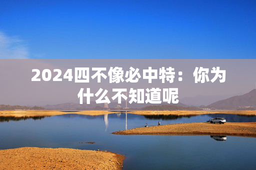 2024四不像必中特：你为什么不知道呢