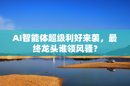 AI智能体超级利好来袭，最终龙头谁领风骚？