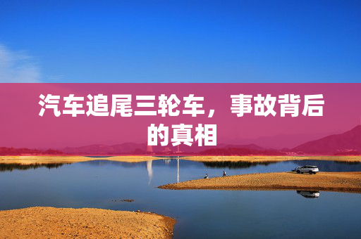 汽车追尾三轮车，事故背后的真相