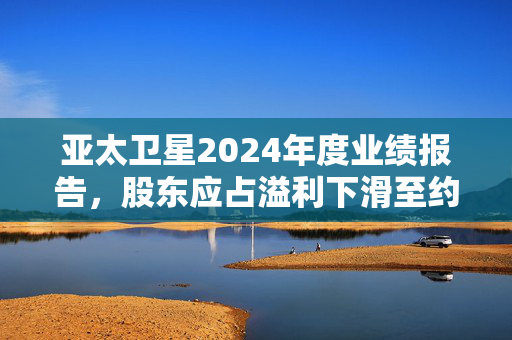 亚太卫星2024年度业绩报告，股东应占溢利下滑至约2亿港元，同比下跌超一成