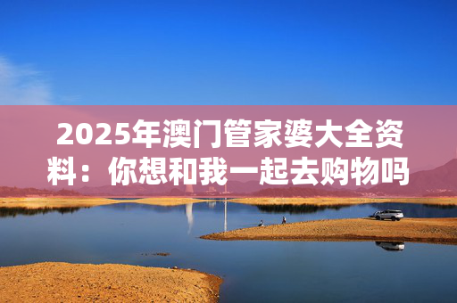 2025年澳门管家婆大全资料：你想和我一起去购物吗？