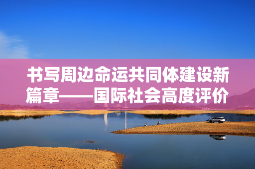 书写周边命运共同体建设新篇章——国际社会高度评价习近平主席东南亚之行