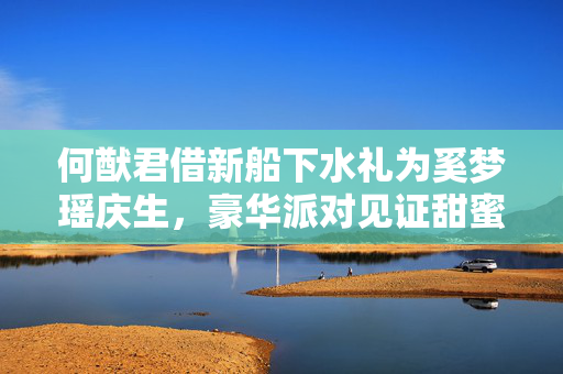 何猷君借新船下水礼为奚梦瑶庆生，豪华派对见证甜蜜瞬间