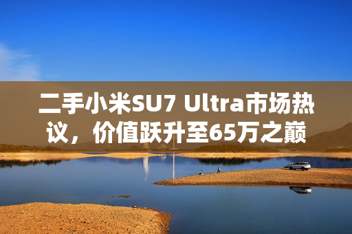 二手小米SU7 Ultra市场热议，价值跃升至65万之巅
