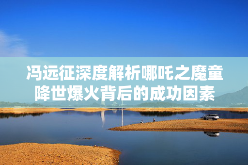 冯远征深度解析哪吒之魔童降世爆火背后的成功因素