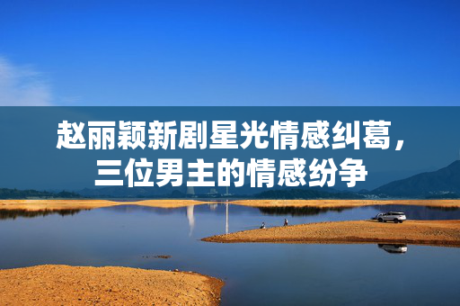 赵丽颖新剧星光情感纠葛，三位男主的情感纷争