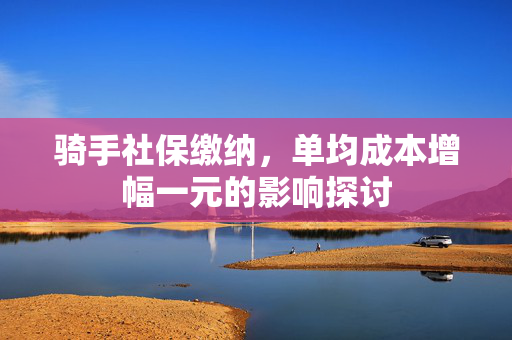 骑手社保缴纳，单均成本增幅一元的影响探讨