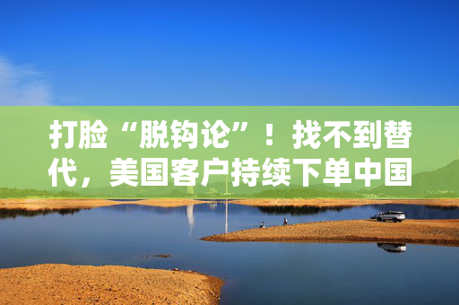 打脸“脱钩论”！找不到替代，美国客户持续下单中国工厂，外贸订单逆势增长