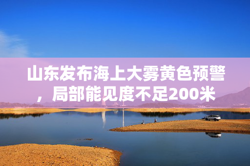 山东发布海上大雾黄色预警，局部能见度不足200米