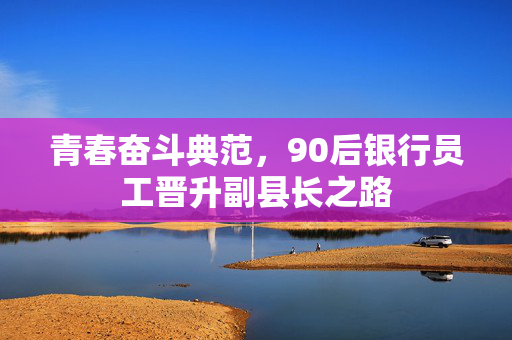 青春奋斗典范，90后银行员工晋升副县长之路