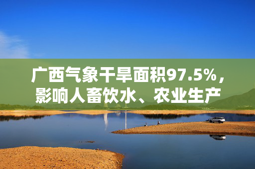 广西气象干旱面积97.5%，影响人畜饮水、农业生产